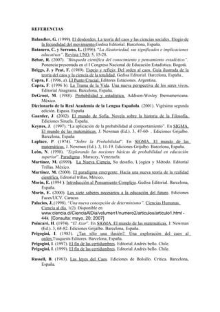 REFERENCIAS

Balandier, G. (1999). El desdorden. La teoría del caos y las ciencias sociales. Elogio de
     la fecundidad del movimiento.Gedisa Editorial. Barcelona, España.
Batanero, C. y Serrano, L. (1996). “La Aleatoriedad, sus significados e implicaciones
     educativas”. Revista UNO, 5, 15-28.
Behar, R. (2007). “Búsqueda científica del conocimiento y pensamiento estadístico”.
     Ponencia presentada en el I Congreso Nacional de Educación Estadística. Bogotá.
Briggs, J. y Peat, F. (1989). Espejo y reflejo: Del orden al caos. Guía ilustrada de la
     teoría del caos y la ciencia de la totalidad. Gedisa Editorial. Barcelona, España.
Capra, F. (1996, a). El Punto Crucial. Editores Estaciones. Argentina.
Capra, F. (1996 b). La Trama de la Vida. Una nueva perspectiva de los seres vivos.
     Editorial Anagrama. Barcelona, España.
DeGroot, M. (1988). Probabilidad y estadística. Addison-Wesley Iberoamericana.
     México.
Diccionario de la Real Academia de la Lengua Española. (2001). Vigésima segunda
     edición. Espasa. España
Gaarder, J. (2002). El mundo de Sofía. Novela sobre la historia de la Filosofía.
     Ediciones Siruela. España.
Keynes, J. (1997). “La aplicación de la probabilidad al comportamiento”. En SIGMA.
     El mundo de las matemáticas. J. Newman (Ed.). 3, 47-60- . Ediciones Grijalbo.
     Barcelona, España
Laplace, P. (1974). “Sobre la Probabilidad”. En SIGMA. El mundo de las
     matemáticas. J. Newman (Ed.). 3, 11-19. Ediciones Grijalbo. Barcelona, España.
Leòn, N. (1998). “Explorando las nociones básicas de probabilidad en educación
     superior”. Paradigma . Maracay, Venezuela.
Martínez, M. (1999). La Nueva Ciencia, Su desafío, L{ogica y Método. Editorial
     Trillas. México.
Martínez, M. (2000). El paradigma emergente. Hacia una nueva teoría de la realidad
     científica. Editorial trillas, México.
Morin, E. (1994 ). Introducción al Pensamiento Complejo..Gedisa Editorial. Barcelona,
     España.
Morin, E. (2000). Los siete saberes necesarios a la educación del futuro. Ediciones
     Faces/UCV. Caracas
Palacios, J. (1998). “Una nueva concepción de determinismo”. Ciencias Humanas.
     Ciencia al día. 1(2). Disponible en
     www.ciencia.cl/CienciaAlDia/volumen1/numero2/articulos/articulo1.html -
     44k [Consulta: mayo, 20; 2007]
Poincaré, H. (1974). “El Azar”. En SIGMA. El mundo de las matemáticas. J. Newman
     (Ed.). 3, 68-82. Ediciones Grijalbo. Barcelona, España.
Prigogini, I. (1983). ¿Tan sólo una ilusión?. Una exploración del caos al
     orden.Tusquests Editores. Barcelona, España.
Prigogini, I. (1997). El fín de las certidumbres. Editorial Andrés bello. Chile.
Prigogini, I. (1999). El fín de las certidumbres. Editorial Andrés bello. Chile.

Russell, B. (1983). Las leyes del Caos. Ediciones de Bolsillo. Critica. Barcelona,
    España.
 