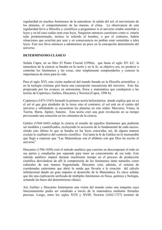 regularidad en muchos fenómenos de la naturaleza: la salida del sol, el movimiento de
los planetas, el comportamiento de las mareas, el clima. La observancia de esta
regularidad llevó a filósofos y científicos a preguntarse si el universo estaba sometido a
leyes y en tal caso cuáles eran esas leyes. Surgieron entonces cuestiones como si estaría
todo predeterminado, incluso lo referido al hombre, o por el contrario, habría
situaciones que ocurrían por azar y en consecuencia no podían estar sometidas a tales
leyes. Esto nos lleva entonces a adentrarnos un poco en la concepción determinista del
universo.

DETERMINISMO CLÁSICO

Señala Capra, en su libro El Punto Crucial (1996a), que hasta el siglo XV d.C. la
naturaleza de la ciencia se basaba en la razón y en la fe, su objetivo era, no predecir o
controlar los fenómenos y las cosas, sino simplemente comprenderlos y conocer la
importancia de éstos para la vida.

Para el siglo XVI, esta visión medieval del mundo basada en la filosofía aristotélica y
en la teología cristiana giró hacia una concepción mecanicista del universo. Esto fue
propiciado por los avances en astronomía, física y matemática que condujeron a las
teorías de Copérnico, Galileo, Descartes y Newton (Capra, 1996 b).

Copérnico (1473-1543) formuló la primera teoría heliocéntrica donde explica que no es
el sol el que gira alrededor de la tierra sino al contrario; el sol está en el centro del
universo y orbitándolo se encuentran los planetas en este orden: Mercurio, Venus, la
Tierrra, Marte, Júpiter, Saturno. Esta teoría creó una gran revolución en su tiempo
provocando una remoción en los cimientos de la ciencia.

Galileo (1564-1642) redujo la ciencia al estudio de aquellos fenómenos que pudieran
ser medidos y cuantificados, excluyendo lo accesorio de lo fundamental de cada suceso,
siendo esto último lo que se basaba en las leyes conocidas; así, de alguna manera
excluía lo cualitativo del contexto científico. Era tanta la fe de Galileo en lo mensurable
que llegó a expresar que “Las Matemáticas son el alfabeto con que Dios ha escrito el
universo”

Descartes (1596-1650) creó el método analítico que consiste en descomponer el todo en
sus partes y estudiarlas por separado para tener un conocimiento de ese todo. Este
método analítico imperó durante muchísimo tiempo en el proceso de producción
científica derivándose de allí la comprensión de los fenómenos tanto naturales como
culturales de una manera fragmentada. Descartes creó, además, el sistema de
coordenadas cartesianas que abrió la senda que llevaría a la creación del cálculo
infinitesimal dando un gran impulso al desarrollo de la Matemática. Es clave señalar
que dio una explicación unificada de múltiples fenómenos en física, química y biología,
sentando las bases del determinismo clásico.

Así, Galileo y Descartes fomentaron una visión del mundo como una máquina cuyo
funcionamiento podía ser estudiado a través de la matemática mediante fórmulas
precisas. Luego, entre los siglos XVII y XVIII, Newton (1642-1727) terminó de
 