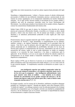 consolidar esta visión mecanicista, la cual tuvo plena vigencia hasta principios del siglo
XX.

Simultánea e independientemente Leibniz y Newton crearon el cálculo infinitesimal,
proveyendo al infinito de una definición matemática precisa y promoviendo de esta
manera un avance significativo en la comprensión matemática de muchos fenómenos
naturales. En el siglo XVIII, Newton estudió el movimiento de los cuerpos sólidos y
estableció una serie de ecuaciones conocidas como las Leyes Newtonianas del
Movimiento. Las utilizó para estudiar el movimiento de los cuerpos celestes, llegando a
conocer las características fundamentales del sistema solar.

Señala Capra (1996 b) que para la época, los fenómenos eran descritos de manera
precisa por ecuaciones diferenciales lineales, reversibles en el tiempo es decir, donde
presente y futuro eran una misma cosa. De tal manera que tiempo y espacio eran
absolutos y la naturaleza perfectamente predecible al estar regida por estas leyes
universales.

Posteriormente, hacia la segunda mitad del siglo XVIII, Laplace (1749-1827) redefinió
las ecuaciones de Newton y logró desentrañar el comportamiento de los planetas,
satélites, cometas y de algunos fenómenos relacionados con la gravedad como las
mareas. Esto llevó a que los primeros años del siglo XIX se caracterizaran por una
euforia propiciada por la multiplicidad de posibilidades derivadas de las leyes de
Newton para explicar el comportamiento del universo, afianzándose aun más la visión
mecanicista del mismo, según la cual se podía determinar su estado en cualquier
momento si se conocían las leyes respectivas y los datos y condiciones para la
aplicación de las fórmulas y a la vez se era capaz de realizar los cálculos respectivos
(Ubiquémonos en un tiempo donde el desarrollo matemático era limitado y no se
disponía de computadoras).

Decía Laplace (1974), que al observar el universo en un momento determinado, éste
debía considerarse como una consecuencia del estado anterior y a su vez como causa de
lo que ocurriría después. Es ampliamente conocida su afirmación en cuanto a que, si
existiera

               ..una inteligencia superior que pudiera comprender todas las
     fuerzas que animan la naturaleza y su respectiva situación, junto con la
     de los seres que la componen – una inteligencia suficientemente vasta
     para someter estos datos al análisis - ; esta incluiría en la misma
     fórmula los movimientos de los grades cuerpos del universo y de los
     átomos más ligeros; nada sería incierto para ella y tanto el futuro como
     el pasado estarían ante si” (P. 12)

En tiempos actuales, con los avances de la cibernética, podríamos considerar altamente
probable esa “inteligencia superior”, llamada por algunos, entre ellos Prigogini (1997),
“el diablo de Laplace”; sin embargo contrario a esto, ha sido precisamente con el trabajo
realizado por computadoras que se ha llegado a develar con claridad la complejidad del
universo y de los fenómenos que en él ocurren, mostrando la imposibilidad de reducir
su funcionamiento a simples ecuaciones lineales.
 