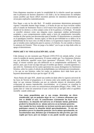 Estos diagramas muestran en parte la complejidad de la relación causal que aumenta
ante la presencia de factores aleatorios o de ruido y de las interacciones de múltiples
causas posibles que hacen difícil encontrar patrones de naturaleza determinista que
sirvan para explicarlos matemáticamente.

Pero llegar a esto no ha sido fácil. El modelo newtoniano determinista permaneció
vigente e intocable durante largo tiempo, y el hecho de que sus leyes tuvieran validez
para el estudio de fenómenos físicos a nivel macro hizo pensar que ésta se extendía al
mundo de los átomos y a otros campos como el de la química y la biología. El mundo
se concibió entonces como una máquina cuyos engranajes estaban perfectamente
acoplados y cuyo comportamiento estaba sujeto a leyes de cumplimiento inexorable,
muchas de ellas quizás aun desconocidas para el hombre. El determinismo se constituyó
en el paradigma científico durante siglos, la falta de previsibilidad no se debía a la no
aplicabilidad de las leyes sino a la falta de datos o a la ignorancia respecto al fenómeno,
que se tomaba como explicación para lo azaroso y lo fortuito. En este sentido es famosa
la sentencia de Einstein: “Dios no juega a los dados” con la que no deja duda sobre su
apego al determinismo.

POINCARÉ Y SU VISUALIZACIÓN DEL AZAR

Cabe destacar en este momento que Poincaré (1854-1912) de entrada define el azar
como la medida de nuestra ignorancia: El mismo señaló que “Los fenómenos fortuitos
son, por definición, aquellos cuyas leyes ignoramos” (Poincaré, 1974, p. 69); pero
luego, él mismo sostiene que esta definición no es completamente satisfactoria: “Es
preciso, pues, que el azar sea algo más que el nombre que damos a nuestra ignorancia y
que entre los fenómenos de los cuales ignoramos las causas distingamos los fenómenos
fortuitos, sobre los cuales el cálculo de probabilidades nos informará provisionalmente ,
y los que no son fortuitos, sobre los cuales no podemos decir nada hasta que no
hayamos determinado las leyes que los rigen” (P. 69).

 Hacia finales del siglo XIX, plantó una sombra de duda sobre la vigencia universal de
las leyes de Newton al preguntarse si el sistema solar sería estable para siempre y al
dejar ver que sistemas formados aun por un reducido número de elementos podría
evolucionar de manera impredecible, convirtiéndose en el primero en visualizar la
posibilidad del caos así como sus características principales.(Briggs y Peat, 1989). Esto
queda claro al tratar de caracterizar el azar a través de un ejemplo sobre el equilibrio
inestable cuando señala que:

       Una causa pequeñísima que se nos escapa, determina un efecto
       considerable, que no podemos dejar de ver, y entonces afirmamos que
       éste es debido al azar. Si conociésemos exactamente las leyes de la
       naturaleza y la situación del universo en el instante inicial, podríamos
       predecir la situación de ese mismo universo en un instante posterior.
       Aun cuando las leyes naturales no tuviesen secretos para nosotros, solo
       podríamos conocer la situación inicial aproximadamente. Si esto nos
       permitiera prever la situación posterior con la misma aproximación, no
       necesitaríamos más, diríamos que el fenómeno ha sido previsto, que está
       regido por leyes; pero no siempre es así, puede suceder que pequeñas
 