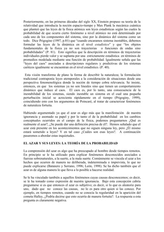 Posteriormente, en las primeras décadas del siglo XX, Einstein propuso su teoría de la
relatividad que introducía la noción espacio-tiempo y Max Plank la mecánica cuántica
que planteó que las leyes de la física atómica son leyes estadísticas según las cuales la
probabilidad de que ocurra cierto fenómeno a nivel atómico no está determinado por
cada uno de los componentes del sistema, sino por la dinámica del sistema como un
todo. Dice Prigogine (1997, p.81) que “cuando encaramos sistema inestables, debemos
formular las leyes de la dinámica en el nivel estadístico” y que “los objetos
fundamentales de la física ya no son trayectorias o funciones de ondas sino
probabilidades” (P. 81). Esto significa que la descripción en términos de trayectorias
individuales pierde valor y se suplanta por una estrictamente estadística en términos de
promedios modelada mediante una función de probabilidad. Igualmente señala que las
“leyes del caos” asociadas a descripciones regulares y predictivas de los sistemas
caóticos igualmente se encuentran en el nivel estadístico. (P. 40).

 Esta visión transforma de plano la forma de describir la naturaleza; la formulación
tradicional contraponía leyes atemporales a la consideración de situaciones desde una
perspectiva fenomenológica donde la noción de tiempo cobra relevancia. Se insiste,
entonces, en que los sistemas ya no son lineales sino que tienen un comportamiento
dinámico que induce al caos. El caos es, por lo tanto, una consecuencia de la
inestabilidad de los sistemas, siendo inestable un sistema en el cual una pequeña
perturbación inicial se acrecienta rápidamente en el tiempo (Prigoginy, 1999),
coincidiendo esto con los argumentos de Poincaré, al tratar de caracterizar fenómenos
de naturaleza fortuita.

Habiendo argumentado ya que el azar es algo más que la manifestación de nuestra
ignorancia y asomado su papel y por lo tanto el de la probabilidad en los cambios
conceptuales ocurridos en el campo de la física, podemos preguntarnos ¿Qué es
realmente el azar?, ¿Se puede dar una definición precisa de él?. Hemos señalado que el
azar está presente en los acontecimientos que no siguen ninguna ley, pero ¿Él mismo
estará sometido a leyes? Y en tal caso ¿Cuáles son esas leyes?. A continuación
pasaremos a abordar estas inquietudes.

EL AZAR Y SUS LEYES: LA TEORÍA DE LA PROBABILIDAD

La comprensión del azar es algo que ha preocupado al hombre desde tiempos remotos.
En principio se le ha utilizado para explicar fenómenos desconocidos asociados a
fuerzas sobrenaturales, a la suerte, a la mala suerte. Comúnmente se vincula el azar a los
hechos que ocurren de manera no deliberada, indeterminada o imprevista, lo que no
puede explicarse (Batanero y Serrano, 1996; León, 1998). Se ha dicho también que el
azar es de alguna manera lo que lleva a lo posible a hacerse realidad.

Se le ha vinculado también a aquellos fenómenos cuyas causas desconocemos; es decir,
se le ha tomado como expresión de nuestra ignorancia. Bajo esta concepción cabría
preguntarse si es que entonces el azar es subjetivo; es decir, si lo que es aleatorio para
uno, dado que no conoce las causas, no lo es para otro quien si las conoce. Por
ejemplo, en tiempos remotos, cuando no se conocía la regularidad en la aparición del
cometa Halley, ¿Podría decirse que esto ocurría de manera fortuita?. La respuesta a esta
pregunta es claramente negativa.
 