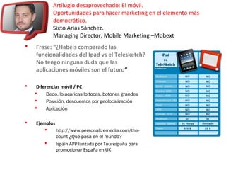 Artilugio desaprovechado: El móvil.
Oportunidades para hacer marketing en el elemento más
democrático.
Sixto Arias Sánchez.
Managing Director, Mobile Marketing –Mobext
 Frase: “¿Habéis comparado las
funcionalidades del Ipad vs el Telesketch?
No tengo ninguna duda que las
aplicaciones móviles son el futuro”
 Diferencias móvil / PC
 Dedo, lo acaricas lo tocas, botones grandes
 Posición, descuentos por geolocalización
 Aplicación
 Ejemplos
 http://www.personalizemedia.com/the-
count ¿Qué pasa en el mundo?
 Ispain APP lanzada por Tourespaña para
promocionar España en UK
 