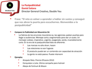 La Postpublicidad
Daniel Solana
Director General Creativo, Double You
 Frase: “El reto es volver a aprender a hablar sin sustos y conseguir
que nos abran la puerta para escucharnos. Bienvenidos a la
postpublicidad”
 Compara la Publicidad con Mounstros SA
 La fabrica de los anuncios mounstros sa, las agencias usaban puertas para
llegar a audiencias. Mensaje corto y segmentado para dar un susto. Un
mensaje ruidoso, imperativo, urgente, exagerado, sordo, invariablemente
corto. En la era de la postpublicidad ésto es diferente:
 Las marcas no sólo dicen, hacen
 Las relaciones no son fugaces
 El producto puede ser un contenido con capacidad de atracción
 La gente no está pasiva. Puede intervenir
 Ejemplos
 Atrapalo Reto. Premio Eficacia 2010
 Conquistar a Julia. Última campaña para hotmail
 Abejas de Fortnum & Mason
 