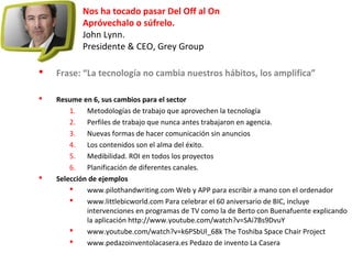 Nos ha tocado pasar Del Off al On
Apróvechalo o súfrelo.
John Lynn.
Presidente & CEO, Grey Group
 Frase: “La tecnología no cambia nuestros hábitos, los amplifica”
 Resume en 6, sus cambios para el sector
1. Metodologías de trabajo que aprovechen la tecnología
2. Perfiles de trabajo que nunca antes trabajaron en agencia.
3. Nuevas formas de hacer comunicación sin anuncios
4. Los contenidos son el alma del éxito.
5. Medibilidad. ROI en todos los proyectos
6. Planificación de diferentes canales.
 Selección de ejemplos
 www.pilothandwriting.com Web y APP para escribir a mano con el ordenador
 www.littlebicworld.com Para celebrar el 60 aniversario de BIC, incluye
intervenciones en programas de TV como la de Berto con Buenafuente explicando
la aplicación http://www.youtube.com/watch?v=SAi7Bs9DvuY
 www.youtube.com/watch?v=k6PSbUl_68k The Toshiba Space Chair Project
 www.pedazoinventolacasera.es Pedazo de invento La Casera
 