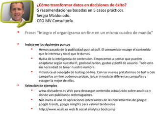 ¿Cómo transformar datos en decisiones de éxito?
5 recomendaciones basadas en 5 casos prácticos.
Sergio Maldonado.
CEO MV Consultoría
 Frase: “Integra el organigrama on-line en un mismo cuadro de mando”
 Insiste en los siguientes puntos
 Hemos pasado de la publicidad push al pull. El consumidor escoge el contenido
que le interesa y no el que le damos.
 Habla de la inteligencia de contenidos. Empecemos a pensar que pueden
adaptarse según nuestra IP, geolocalización, gustos y perfil de usuario. Todo esto
sin necesidad de tener nuestro nombre.
 Introduce el concepto de testing on-line. Con las nuevas plataformas de test y con
campañas on-line podemos probar, lanzar y modular diferentes campañas y
escoger la mejor de ellas.
 Selección de ejemplos
 www.divisadero.es Web para descargar contenido actualizado sobre analítica y
donde van publicando webmagazines.
 Nos invita al uso de aplicaciones interesantes de las herramientas de google:
google trends, google insights para valorar tendencias
 http://www.wsab.es web & social analytics bootcamp
 