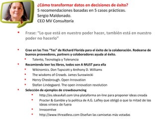 ¿Cómo transformar datos en decisiones de éxito?
5 recomendaciones basadas en 5 casos prácticos.
Sergio Maldonado.
CEO MV Consultoría
 Frase: “Lo que está en nuestro poder hacer, también está en nuestro
poder no hacerlo”
 Cree en las Tres “Tes” de Richard Florida para el éxito de la colaboración. Rodearse de
buenos proveedores, partners y colaboradores ayuda al éxito.
 Talento, Tecnología y Tolerancia
 Recomienda leer los libros, todos son A MUST para ella
 Wikinomics. Don Tapscott y Anthony D. Williams
 The wisdoms of Crowds. James Surowiecki
 Henry Chesbrough. Open Innovation
 Stefan Lindegaard. The open innovation revolution
 Selección de ejemplos de crowdsourncing
 http://es.ideas4all.com Una plataforma on-line para proponer ideas creada
 Procter & Gamble y la política de A.G. Lafley que obligó a que la mitad de las
ideas viniera de fuera
 Innocentive
 http://www.threadless.com Diseñan las camisetas más votadas
 