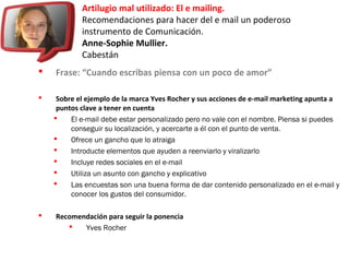 Artilugio mal utilizado: El e mailing.
Recomendaciones para hacer del e mail un poderoso
instrumento de Comunicación.
Anne-Sophie Mullier.
Cabestán
 Frase: “Cuando escribas piensa con un poco de amor”
 Sobre el ejemplo de la marca Yves Rocher y sus acciones de e-mail marketing apunta a
puntos clave a tener en cuenta
 El e-mail debe estar personalizado pero no vale con el nombre. Piensa si puedes
conseguir su localización, y acercarte a él con el punto de venta.
 Ofrece un gancho que lo atraiga
 Introducte elementos que ayuden a reenviarlo y viralizarlo
 Incluye redes sociales en el e-mail
 Utiliza un asunto con gancho y explicativo
 Las encuestas son una buena forma de dar contenido personalizado en el e-mail y
conocer los gustos del consumidor.
 Recomendación para seguir la ponencia
 Yves Rocher
 