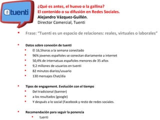 ¿Qué es antes, el huevo o la gallina?
El contenido o su difusión en Redes Sociales.
Alejandro Vázquez-Guillén.
Director Comercial, Tuenti
 Frase: “Tuenti es un espacio de relaciones: reales, virtuales o laborales”
 Datos sobre conexión de tuenti
 El 16,5horas a la semana conectado
 96% jovenes españoles se conectan diariamente a internet
 50,4% de internatuas españoles menores de 35 años
 9,2 millones de usuarios en tuenti
 82 minutos diarios/usuario
 130 mensajes Chat/día
 Tipos de engagement. Evolución con el tiempo
 Del tradicional (banner)
 a los resultados (google)
 Y después a lo social (Facebook y resto de redes sociales.
 Recomendación para seguir la ponencia
 tuenti
 