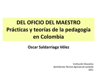 DEL OFICIO DEL MAESTRO
Prácticas y teorías de la pedagogía
            en Colombia
        Oscar Saldarriaga Vélez


                                          Institución Educativa
                      Bachillerato Técnico Agrícola de Jambaló
                                                          2011
 