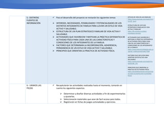 5.- DISTINTAS
FUENTES DE
INFORMACIÓN
ü Para el desarrollo del proyecto se revisarán los siguientes temas
Ø INTERESES, NECESIDADES, POSIBILIDADES Y POTENCIALIDADES DE LOS
DISTINTOS INTEGRANTES DE FAMILIA PARA LLEVAR UN ESTILO DE VIDA
ACTIVO Y SALUDABLE.
Ø ESTRUCTURA DE UN PLAN ESTRATEGICO FAMILIAR DE VIDA ACTIVA Y
SALUDABLE.
Ø ACTIVIDADES QUE FAVORECEN Y MOTIVAN LA PRÁCTICA SISTEMATICA DE
ACTIVIDAD FÍSICA PARA CADA UNA DE LAS CARACTERISTICAS Y
CONDICIONES DE LOS INTEGRANTES DE LA FAMILIA.
Ø FACTORES QUE DETERMINAN LA INCORPORACIÓN, ADHERENCIA,
PERMANENCIA DE UN ESTILO DE VIDA ACTIVO Y SALUDABLE.
Ø PRINCIPIOS QUE ORIENTAN LA PRACTICA DE ACTIVIDAD FÍSICA.
ESTILOS DE VIDA EN LAS FAMILIAS
h2ps://www.youtube.com/watch?v=t
G1rQf_1pn4
ESTRUCTUIRA DE UN PLAN
ESTRATEGICO FAMILIAR DE VIDA
ACTIVA Y FAMILIAR
h2ps://e-soluTons.es/plan-
estrategico-familiar
ACTIVIDADES QUE FAVORECEN Y
MOTIVAN LA PRACTICA SISTEMÁTICA
DE ACTIVIDAD FÍSICA PARA CADA
UNA DE LAS CARACTERÍSTICAS Y
CONDICIONES DE LOS INTEGRANTES
DE LA FAMILIA
h2ps://www.educacionbogota.edu.co
/portal_insTtucional/node/7504
FACTORES QUE INFLUYEN PARA
ADOPTAR UN ESTILO DE VIDA
SALUDABLE.
h2ps://www.youtube.com/watch?v=
deG6m08_2Hs
PRINCIPIOS QUE ORIENTAN LA
PRACTICA DE ACTIVIDAD FÍSICA
h2ps://acostadeentrenar.com/princip
ios-para-la-pracTca-de-la-acTvidad-
ﬁsica/
6.- UNIMOS LAS
PIEZAS
ü Recapitularán las actividades realizadas hasta el momento, tomarán en
cuenta los siguientes aspectos:
Ø Determinar y diseñar diversas actividades a fin de experimentarlas
y ajustarlas.
Ø Seleccionarán materiales que sean de facil acceso para todos.
Ø Registrarán en fichas de juegos activiadades y ejercicios.
 