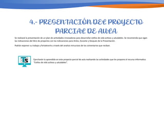 Se realizará la presentación de un plan de ac/vidades innovadoras para desarrollar es/los de vida ac/vos y saludables. Se recomienda que sigan
las indicaciones del libro de proyectos con las indicaciones para Antes, Durante y Después de la Presentación.
Podrán exponer su trabajo y fortalecerlo a través del analisis minucioso de los comentarios que reciban.
Ejercitarán lo aprendido en este proyecto parcial de aula realizando las ac/vidades que les propone el recurso informa/co
“Es/los de vida ac/vos y saludables”.
4.- PRESENTACIÓN DEL PROYECTO
PARCIAL DE AULA
 