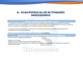 MOMENTO 1. PLANEACIÓN DEL PROYECTO PARCIAL DEL AULA
En este proyecto retomarán las acciones de un plan potencial de ac/vidades innovadoras donde reunan propuestas innovadoras, la
elaboración y mejora de un proceso técnico y una hoja volante. En estas reﬂexionarán sobre el signiﬁcado de las emociones, los estados de
animo y los sen/mientos; así como su vinculo con las relaciones afec/vas, inclusivas y equita/vas.
El proyecto parcial de aula contribuirá a la comprensión de los proyectos de aula, escuela y comunidad, mediante experiencias y
conocimientos en la comunidad y la vida diaria.
Al ﬁnalizar el proyecto, darán como resultado un plan potencial de ac/vides innovadoras.
MOMENTO 2. PLANEACIÓN DE LOS PROYECTOS ACADÉMICOS
Tomarán en cuenta las siguientes consideraciones:
Trabajarán en comunidades
Dialogaran para tomar desiciones y propondrán estrategias de trabajo
U/lizarán diferentes fuentes de información, así como experiencias previas de proyectos académicos y entrevistas con expertos que
complementen el trabajo
 