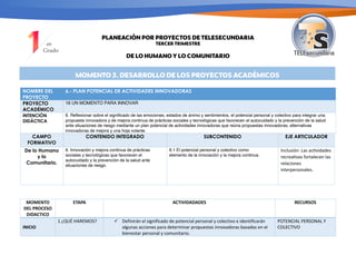 PLANEACIÓN POR PROYECTOS DE TELESECUNDARIA
TERCER TRIMESTRE
DE LO HUMANO Y LO COMUNITARIO
MOMENTO 3. DESARROLLO DE LOS PROYECTOS ACADÉMICOS
NOMBRE DEL
PROYECTO
6.- PLAN POTENCIAL DE ACTIVIDADES INNOVADORAS
PROYECTO
ACADÉMICO
16 UN MOMENTO PARA INNOVAR
INTENCIÓN
DIDÁCTICA
6. Reflexionar sobre el significado de las emociones, estados de ánimo y sentimientos, el potencial personal y colectivo para integrar una
propuesta innovadora y de mejora continua de prácticas sociales y tecnológicas que favorecen el autocuidado y la prevención de la salud
ante situaciones de riesgo mediante un plan potencial de actividades innovadoras que reúna propuestas innovadoras, alternativas
innovadoras de mejora y una hoja volante.
CAMPO
FORMATIVO
CONTENIDO INTEGRADO SUBCONTENIDO EJE ARTICULADOR
De lo Humano
y lo
Comunitario.
6. Innovación y mejora continua de prácticas
sociales y tecnológicas que favorecen el
autocuidado y la prevención de la salud ante
situaciones de riesgo.
6.1 El potencial personal y colectivo como
elemento de la innovación y la mejora continua.
Inclusión: Las ac/vidades
recrea/vas fortalecen las
relaciones
interpersonales.
MOMENTO
DEL PROCESO
DIDACTICO
ETAPA ACTIVIDADADES RECURSOS
INICIO
1 ¿QUÉ HAREMOS? ü Definirán el significado de potencial personal y colectivo e identificarán
algunas acciones para determinar propuestas innovadoras basadas en el
bienestar personal y comunitario.
POTENCIAL PERSONAL Y
COLECTIVO
 