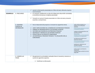 ü Leerán la información presentada en el libro de texto referente al perico
mural semanal.
DESARROLLO 4.- PASO APASO ü En conjunto, establecerán un plan de trabajo para desarrollar actividades
en beneficio de alcanzar el objetivo planteado.
ü Tomarán en cuenta el listado presentado en el libro de texto y tomarán
acuerdos y compromisos.
5.- DISTINTAS
FUENTES DE
INFORMACIÓN
ü Para el desarrollo del proyecto se revisarán los siguientes temas
Ø USOS E IMPLICACIONES DE LA ENERGÍA EN LOS PROCESOS TÉCNICOS
Ø FORMAS DE ORGANIZACIÓN DE LOS SISTEMAS TÉCNICOS
Ø FACTORES QUE INCIDEN EN LOS PROCESOS TÉCNICOS
Ø MATERIALES Y MEDIOS DE LOS SISTEMAS TÉCNICOS
Ø ESTRUCTURA DE UN PROYECTO INNOVADOR
Ø LOS MATERIALES, PROCESOS TÉCNICOS Y SU RELACIÓN CON LA
COMUNIDAD.
USOS E IMPLICACIONES DE LA
ENERGIA EN LOS PROCESOS
TÉCNICOS
h2ps://nuevaescuelamexicana.sep.go
b.mx/detalle-ﬁcha/6023/
FORMAS DE ORGANIZACIÓN DE LOS
SISTEMAS TÉCNICOS
h2ps://isabel-
diosdado.wixsite.com/tecnologia2/42
-la-planeacion-y-la-organizacion
FACTORES QUE INCIDEN EN LOS
PROCESOS TÉCNICOS
h2ps://nuevaescuelamexicana.sep.go
b.mx/detalle-ﬁcha/30145/
MATERIALES Y MEDIOS DE LOS
SISTEMAS TÉCNICOS
h2ps://concepto.de/sistema-tecnico/
ESTRUCTURA DE UN PROYECTO
INNOVADOR
onaliteg.sep.gob.mx/2023/T1LP3.htm
#page/188
6.- UNIMOS LAS
PIEZAS
ü Recapitularán las actividades realizadas hasta el momento, tomarán en
cuenta los siguientes aspectos:
Ø Confirmen la información
 
