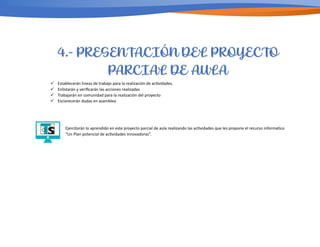 ü Establecerán lineas de trabajo para la realización de ac/vidades.
ü Enlistarán y veriﬁcarán las acciones realizadas
ü Trabajarán en comunidad para la realización del proyecto
ü Esclarecerán dudas en asamblea
Ejercitarán lo aprendido en este proyecto parcial de aula realizando las ac/vidades que les propone el recurso informa/co
“Un Plan potencial de ac/vidades Innovadoras”.
4.- PRESENTACIÓN DEL PROYECTO
PARCIAL DE AULA
 