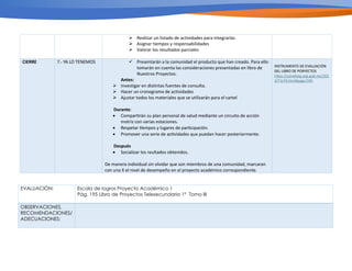 Ø Realizar un listado de actividades para integrarlas
Ø Asignar tiempos y responsabilidades
Ø Valorar los resultados parciales
CIERRE 7.- YA LO TENEMOS ü Presentarán a la comunidad el producto que han creado. Para ello
tomarán en cuenta las consideraciones presentadas en libro de
Nuestros Proyectos.
Antes:
Ø Investigar en distintas fuentes de consulta.
Ø Hacer un cronograma de actividades
Ø Ajustar todos los materiales que se utilizarán para el cartel
Durante:
• Compar/rán su plan personal de salud mediante un circuito de acción
motriz con varias estaciones.
• Respetar /empos y lugares de par/cipación.
• Promover una serie de ac/vidades que puedan hacer posteriormente.
Después
• Socializar los reultados obtenidos.
De manera individual sin olvidar que son miembros de una comunidad, marcaran
con una X el nivel de desempeño en el proyecto académico correspondiente.
INSTRUMENTO DE EVALUACIÓN
DEL LIBRO DE PORYECTOS
h5ps://conaliteg.sep.gob.mx/202
3/T1LP3.htm#page/195
EVALUACIÓN: Escala de logros Proyecto Académico 1
Pág. 195 Libro de Proyectos Telesecundaria 1° Tomo III
OBSERVACIONES,
RECOMENDACIONES/
ADECUACIONES:
 