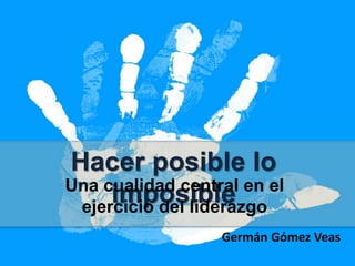 Hacer posible lo imposible
Una cualidad central en el
ejercicio del liderazgo
Germán Gómez Veas
 