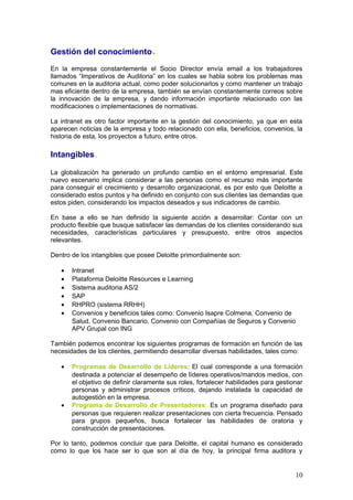 Gestión del conocimiento.
En la empresa constantemente el Socio Director envía email a los trabajadores
llamados “Imperativos de Auditoria” en los cuales se habla sobre los problemas mas
comunes en la auditoria actual, como poder solucionarlos y como mantener un trabajo
mas eficiente dentro de la empresa, también se envían constantemente correos sobre
la innovación de la empresa, y dando información importante relacionado con las
modificaciones o implementaciones de normativas.
La intranet es otro factor importante en la gestión del conocimiento, ya que en esta
aparecen noticias de la empresa y todo relacionado con ella, beneficios, convenios, la
historia de esta, los proyectos a futuro, entre otros.
Intangibles.
La globalización ha generado un profundo cambio en el entorno empresarial. Este
nuevo escenario implica considerar a las personas como el recurso más importante
para conseguir el crecimiento y desarrollo organizacional, es por esto que Deloitte a
considerado estos puntos y ha definido en conjunto con sus clientes las demandas que
estos piden, considerando los impactos deseados y sus indicadores de cambio.
En base a ello se han definido la siguiente acción a desarrollar: Contar con un
producto flexible que busque satisfacer las demandas de los clientes considerando sus
necesidades, características particulares y presupuesto, entre otros aspectos
relevantes.
Dentro de los intangibles que posee Deloitte primordialmente son:
• Intranet
• Plataforma Deloitte Resources e Learning
• Sistema auditoria AS/2
• SAP
• RHPRO (sistema RRHH)
• Convenios y beneficios tales como: Convenio Isapre Colmena, Convenio de
Salud, Convenio Bancario, Convenio con Compañías de Seguros y Convenio
APV Grupal con ING
También podemos encontrar los siguientes programas de formación en función de las
necesidades de los clientes, permitiendo desarrollar diversas habilidades, tales como:
• Programas de Desarrollo de Líderes: El cual corresponde a una formación
destinada a potenciar el desempeño de líderes operativos/mandos medios, con
el objetivo de definir claramente sus roles, fortalecer habilidades para gestionar
personas y administrar procesos críticos, dejando instalada la capacidad de
autogestión en la empresa.
• Programa de Desarrollo de Presentadores: Es un programa diseñado para
personas que requieren realizar presentaciones con cierta frecuencia. Pensado
para grupos pequeños, busca fortalecer las habilidades de oratoria y
construcción de presentaciones.
Por lo tanto, podemos concluir que para Deloitte, el capital humano es considerado
como lo que los hace ser lo que son al día de hoy, la principal firma auditora y
10
 