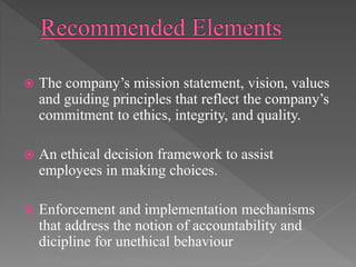  The company’s mission statement, vision, values
and guiding principles that reflect the company’s
commitment to ethics, integrity, and quality.
 An ethical decision framework to assist
employees in making choices.
 Enforcement and implementation mechanisms
that address the notion of accountability and
dicipline for unethical behaviour
 