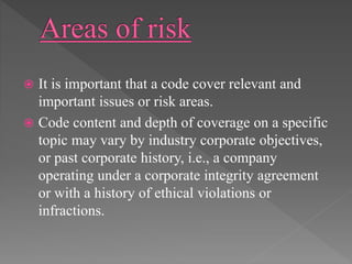  It is important that a code cover relevant and
important issues or risk areas.
 Code content and depth of coverage on a specific
topic may vary by industry corporate objectives,
or past corporate history, i.e., a company
operating under a corporate integrity agreement
or with a history of ethical violations or
infractions.
 