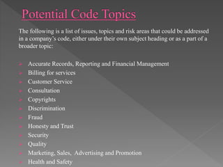 The following is a list of issues, topics and risk areas that could be addressed
in a company’s code, either under their own subject heading or as a part of a
broader topic:
 Accurate Records, Reporting and Financial Management
 Billing for services
 Customer Service
 Consultation
 Copyrights
 Discrimination
 Fraud
 Honesty and Trust
 Security
 Quality
 Marketing, Sales, Advertising and Promotion
 Health and Safety
 