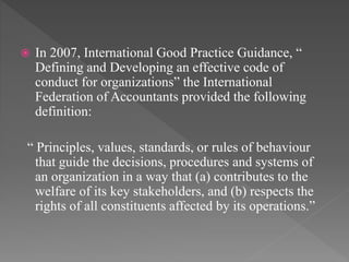  In 2007, International Good Practice Guidance, “
Defining and Developing an effective code of
conduct for organizations” the International
Federation of Accountants provided the following
definition:
“ Principles, values, standards, or rules of behaviour
that guide the decisions, procedures and systems of
an organization in a way that (a) contributes to the
welfare of its key stakeholders, and (b) respects the
rights of all constituents affected by its operations.”
 
