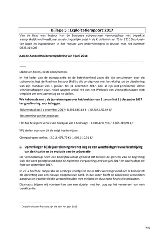 Bijlage 5 : Exploitatierapport 2017
Van de Raad van Bestuur van de Europese coöperatieve vennootschap met beperkte
aansprakelijkheid NewB, met maatschappelijke zetel in de Kruidtuinstraat 75 in 1210 Sint-Joost-
ten-Node en ingeschreven in het register van ondernemingen in Brussel met het nummer
0836.324.003
Aan de Aandeelhoudersvergadering van 9 juni 2018
--------------------------------------------------------------------------------------------------------------------------------
------
Dames en heren, beste coöperanten,
In het kader van de transparantie en de betrokkenheid zoals die zijn omschreven door de
coöperatie, legt de Raad van Bestuur (RvB) u dit verslag voor met betrekking tot de uitoefening
van zijn mandaat van 1 januari tot 31 december 2017, ook al zijn niet-genoteerde kleine
vennootschappen zoals NewB volgens artikel 94 van het Wetboek van Vennootschappen niet
verplicht om een jaarverslag op te stellen.
We hebben de eer u de jaarrekeningen over het boekjaar van 1 januari tot 31 december 2017
ter goedkeuring voor te leggen.
Balanstotaal op 31 december 2017: 8.292.635,48 € (10.302.320,49 €)1
Bestemming van het resultaat:
Het toe te wijzen verlies van boekjaar 2017 bedraagt – 2.018.478,79 € (-1.605.310,91 €)1
Wij stellen voor om dit als volgt toe te wijzen:
Overgedragen verlies: - 2.018.478,79 € (-1.605.310,91 €)1
1. Opmerkingen bij de jaarrekening met het oog op een waarheidsgetrouwe beschrijving
van de situatie en de evolutie van de coöperatie
De vennootschap heeft een bedrijfsresultaat geboekt dat binnen de grenzen van de begroting
valt, die werd goedgekeurd door de Algemene Vergadering (AV) van juni 2017 en daarna door de
RvB van september 2017.
In 2017 heeft de coöperatie de strategie voortgezet die in 2015 werd ingevoerd om te komen tot
de oprichting van een nieuwe coöperatieve bank. In dat kader heeft de coöperatie activiteiten
aangevat en voorbereid die verband houden met ethische en duurzame financiële producten.
Daarnaast blijven wij voortwerken aan een dossier met het oog op het verwerven van een
banklicentie.
1
De cijfers tussen haakjes zijn die van het jaar 2016
14/22
 