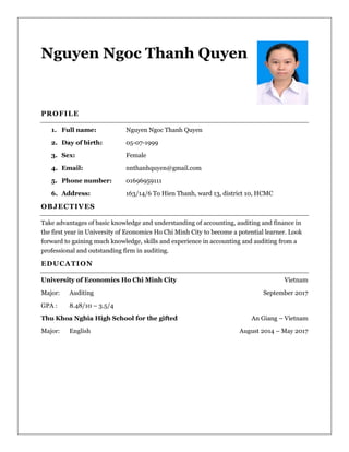 Nguyen Ngoc Thanh Quyen
PROFILE
1. Full name: Nguyen Ngoc Thanh Quyen
2. Day of birth: 05-07-1999
3. Sex: Female
4. Email: nnthanhquyen@gmail.com
5. Phone number: 01696959111
6. Address: 163/14/6 To Hien Thanh, ward 13, district 10, HCMC
OBJECTIVES
Take advantages of basic knowledge and understanding of accounting, auditing and finance in
the first year in University of Economics Ho Chi Minh City to become a potential learner. Look
forward to gaining much knowledge, skills and experience in accounting and auditing from a
professional and outstanding firm in auditing.
EDUCATION
University of Economics Ho Chi Minh City Vietnam
Major: Auditing September 2017
GPA : 8.48/10 – 3.5/4
Thu Khoa Nghia High School for the gifted An Giang – Vietnam
Major: English August 2014 – May 2017
 