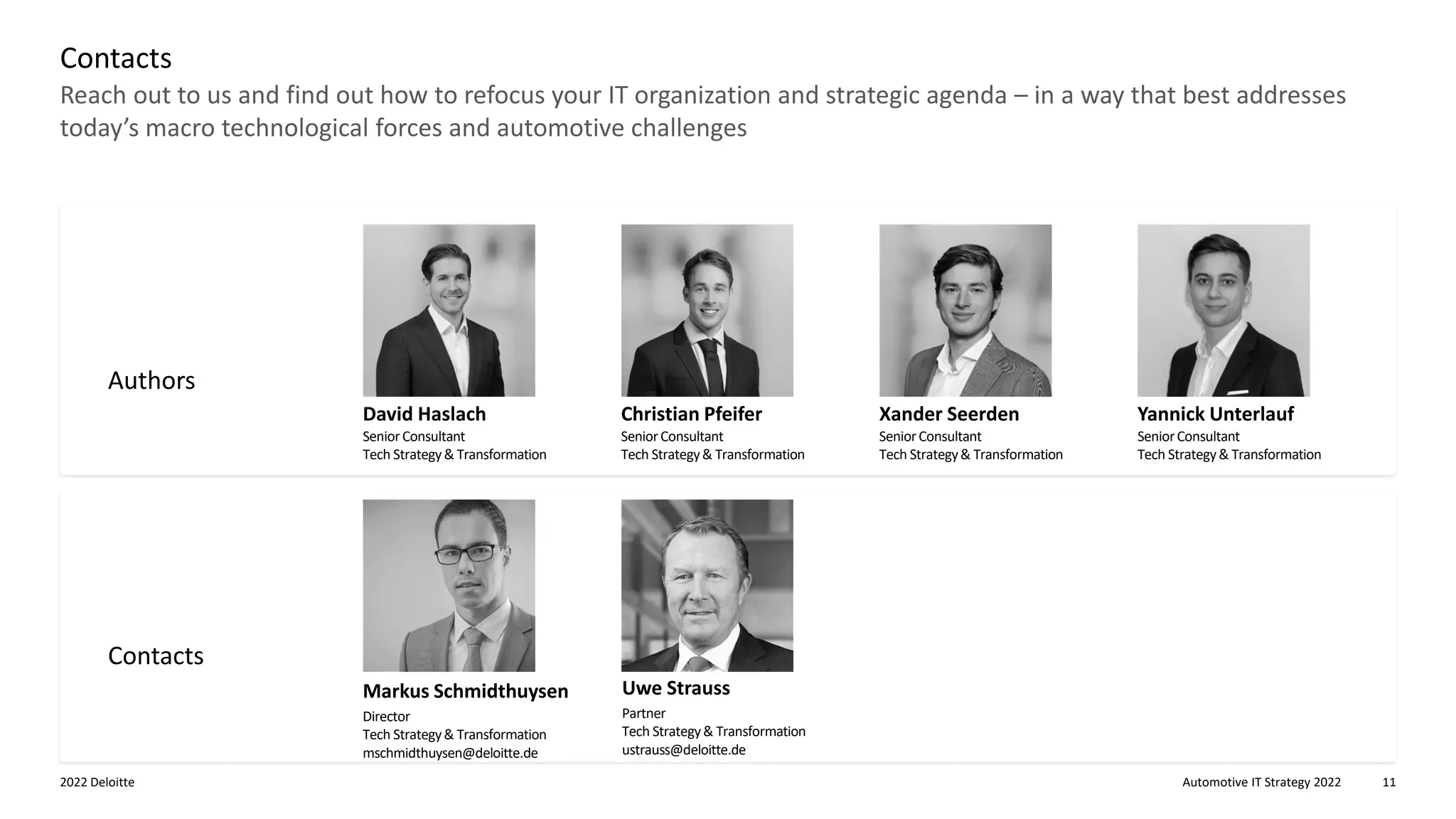 Automotive IT Strategy 2022
2022 Deloitte 11
Reach out to us and find out how to refocus your IT organization and strategic agenda – in a way that best addresses
today’s macro technological forces and automotive challenges
Contacts
Authors
Contacts
David Haslach
SeniorConsultant
Tech Strategy& Transformation
Christian Pfeifer
SeniorConsultant
Tech Strategy& Transformation
Xander Seerden
SeniorConsultant
Tech Strategy& Transformation
Yannick Unterlauf
SeniorConsultant
Tech Strategy& Transformation
Uwe Strauss
Partner
Tech Strategy& Transformation
ustrauss@deloitte.de
Markus Schmidthuysen
Director
Tech Strategy& Transformation
mschmidthuysen@deloitte.de
 