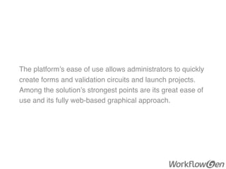 The platform’s ease of use allows administrators to quickly
create forms and validation circuits and launch projects.
Among the solution’s strongest points are its great ease of
use and its fully web-based graphical approach.
 