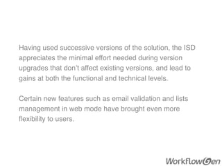 Having used successive versions of the solution, the ISD
appreciates the minimal effort needed during version
upgrades that don’t affect existing versions, and lead to
gains at both the functional and technical levels.
Certain new features such as email validation and lists
management in web mode have brought even more
ﬂexibility to users.
 