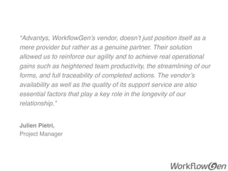 “Advantys, WorkﬂowGen’s vendor, doesn’t just position itself as a
mere provider but rather as a genuine partner. Their solution
allowed us to reinforce our agility and to achieve real operational
gains such as heightened team productivity, the streamlining of our
forms, and full traceability of completed actions. The vendor’s
availability as well as the quality of its support service are also
essential factors that play a key role in the longevity of our
relationship.”
Julien Pietri,
Project Manager
 
