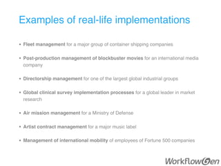 Examples of real-life implementations
• Fleet management for a major group of container shipping companies 
• Post-production management of blockbuster movies for an international media
company 
• Directorship management for one of the largest global industrial groups
• Global clinical survey implementation processes for a global leader in market
research 
• Air mission management for a Ministry of Defense 
• Artist contract management for a major music label 
• Management of international mobility of employees of Fortune 500 companies
 