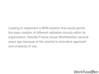 Looking to implement a BPM solution that would permit
the easy creation of different validation circuits within its
organization, Deloitte France chose WorkﬂowGen several
years ago because of the solution’s innovative approach
and simplicity of use.
 