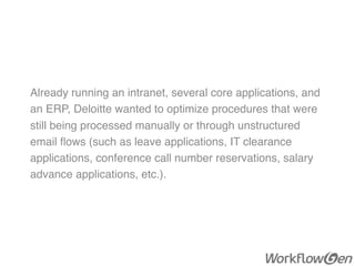 Already running an intranet, several core applications, and
an ERP, Deloitte wanted to optimize procedures that were
still being processed manually or through unstructured
email ﬂows (such as leave applications, IT clearance
applications, conference call number reservations, salary
advance applications, etc.).
 