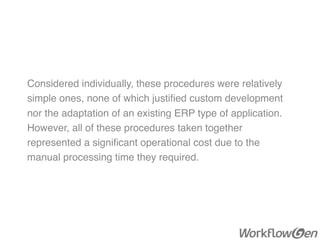 Considered individually, these procedures were relatively
simple ones, none of which justiﬁed custom development
nor the adaptation of an existing ERP type of application.
However, all of these procedures taken together
represented a signiﬁcant operational cost due to the
manual processing time they required.
 