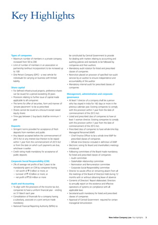 Key Highlights

Types of companies
•	 Maximum number of members in a private company
increased from 50 to 200
•	 Limit of number of members in an association or
partnership (without incorporation) to be increased up
to 100
•	 One Person Company (OPC) - a new vehicle for
individuals for carrying on business with limited
liability
Share capital
•	 For defined infrastructural projects, preference shares
can be issued for a period exceeding 20 years
•	 Provisions relating to further issue of capital made
applicable to all companies
•	 The terms for offer of securities, form and manner of
‘private placement’ to be as prescribed
•	 Shares cannot be issued at a discount except sweat
equity shares
•	 Time gap between 2 buy-backs shall be minimum 1
year
Deposits
•	 Stringent norms provided for acceptance of fresh
deposits from members and public
•	 Any deposit accepted before the commencement of
2013 Act or any interest due thereon to be repaid
within 1 year from the commencement of 2013 Act
or from the date on which such payments are due,
whichever is earlier.
•	 Credit rating made mandatory for acceptance of
public deposits
Corporate Social Responsibility (CSR)
•	 2% of average net profits of last 3 years to be
mandatorily spent on CSR by companies having
–	 net worth of ` 5 billion or more; or
–	 turnover of ` 10 billion or more; or
–	 net profit of ` 50 million or more
Audit and Accounting
•	 To align with the provisions of the Income tax Act,
companies to have a uniform financial year - ending
on 31 March each year
•	 Consolidation of financials for a company having
a subsidiary, associate or a joint venture made
mandatory
•	 National Financial Reporting Authority (NFRA) to

be constituted by Central Government to provide
for dealing with matters relating to accounting and
auditing policies and standards to be followed by
companies and their auditors
•	 Mandatory audit rotation for listed and prescribed
classes of companies
•	 Restriction placed on provision of specified non-audit
services by an auditor to ensure independence and
accountability of the auditor
•	 Mandatory internal audit for prescribed classes of
companies
Management, administration and corporate
governance
•	 At least 1 director of a company shall be a person
who has stayed in India for 182 days or more in the
previous calendar year. Existing companies to comply
with this provision within 1 year from the date of
commencement of the 2013 Act.
•	 Listed and prescribed class of companies to have at
least 1 woman director. Existing companies to comply
with this provision within 1 year from the date of
commencement of the 2013 Act.
•	 Prescribed class of companies to have whole-time Key
Managerial Personnel (KMP)
–	 Chief Finance Officer to be a whole time KMP for
prescribed classes of companies
–	 Whole time Director included in definition of KMP
•	 Electronic voting for Board and shareholders meetings
introduced
•	 Following committees of the Board made mandatory
for listed and prescribed classes of companies:
–	 Audit committee
–	 Stakeholder relationship committee
–	 Nomination and Remuneration committee
–	 Corporate Social Responsibility committee
•	 Director to vacate office on remaining absent from all
the meetings of the Board of Directors held during 12
months with or without obtaining leave of absence
•	 Contents of Directors’ Report elaborated. Directors
to annually report on the existence and effective
operations of systems on compliance with all
applicable laws
•	 Secretarial audit mandatory for listed and prescribed
classes of companies
•	 Approval of Central Government  required for certain
managerial remuneration

New Indian Company Law Key highlights

3

 