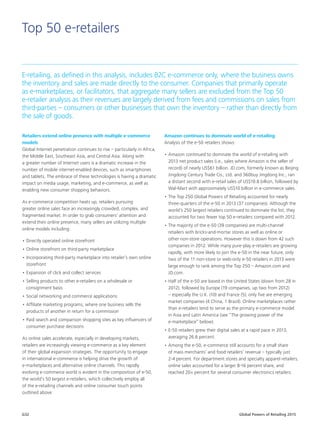 Global Powers of Retailing 2015G32
Top 50 e-retailers
E-retailing, as defined in this analysis, includes B2C e-commerce only, where the business owns
the inventory and sales are made directly to the consumer. Companies that primarily operate
as e-marketplaces, or facilitators, that aggregate many sellers are excluded from the Top 50
e-retailer analysis as their revenues are largely derived from fees and commissions on sales from
third-parties – consumers or other businesses that own the inventory – rather than directly from
the sale of goods.
Amazon continues to dominate world of e-retailing
Analysis of the e-50 retailers shows:
•	Amazon continued to dominate the world of e-retailing with
2013 net product sales (i.e., sales where Amazon is the seller of
record) of nearly US$61 billion. JD.com, formerly known as Beijing
Jingdong Century Trade Co., Ltd. and 360buy Jingdong Inc., ran
a distant second with e-retail sales of US$10.8 billion, followed by
Wal-Mart with approximately US$10 billion in e-commerce sales.
•	The Top 250 Global Powers of Retailing accounted for nearly
three-quarters of the e-50 in 2013 (37 companies). Although the
world’s 250 largest retailers continued to dominate the list, they
accounted for two fewer top 50 e-retailers compared with 2012.
•	The majority of the e-50 (39 companies) are multi-channel
retailers with bricks-and-mortar stores as well as online or
other non-store operations. However this is down from 42 such
companies in 2012. While many pure-play e-retailers are growing
rapidly, with more likely to join the e-50 in the near future, only
two of the 11 non-store or web-only e-50 retailers in 2013 were
large enough to rank among the Top 250 – Amazon.com and
JD.com.
•	Half of the e-50 are based in the United States (down from 28 in
2012), followed by Europe (19 companies, up two from 2012)
– especially the U.K. (10) and France (5); only five are emerging
market companies (4 China, 1 Brazil). Online marketplaces rather
than e-retailers tend to serve as the primary e-commerce model
in Asia and Latin America (see “The growing power of the
e-marketplace” below).
•	E-50 retailers grew their digital sales at a rapid pace in 2013,
averaging 26.6 percent.
•	Among the e-50, e-commerce still accounts for a small share
of mass merchants’ and food retailers’ revenue – typically just
2-4 percent. For department stores and specialty apparel retailers,
online sales accounted for a larger 8-16 percent share, and
reached 20+ percent for several consumer electronics retailers.
Retailers extend online presence with multiple e-commerce
models
Global Internet penetration continues to rise – particularly in Africa,
the Middle East, Southeast Asia, and Central Asia. Along with
a greater number of Internet users is a dramatic increase in the
number of mobile internet-enabled devices, such as smartphones
and tablets. The embrace of these technologies is having a dramatic
impact on media usage, marketing, and e-commerce, as well as
enabling new consumer shopping behaviors.
As e-commerce competition heats up, retailers pursuing
greater online sales face an increasingly crowded, complex, and
fragmented market. In order to grab consumers’ attention and
extend their online presence, many sellers are utilizing multiple
online models including:
•	Directly operated online storefront
•	Online storefront on third-party marketplace
•	Incorporating third-party marketplace into retailer’s own online
storefront
•	Expansion of click and collect services
•	Selling products to other e-retailers on a wholesale or
consignment basis
•	Social networking and commerce applications
•	Affiliate marketing programs, where one business sells the
products of another in return for a commission
•	Paid search and comparison shopping sites as key influencers of
consumer purchase decisions
As online sales accelerate, especially in developing markets,
retailers are increasingly viewing e-commerce as a key element
of their global expansion strategies. The opportunity to engage
in international e-commerce is helping drive the growth of
e-marketplaces and alternative online channels. This rapidly
evolving e-commerce world is evident in the composition of e-50,
the world’s 50 largest e-retailers, which collectively employ all
of the e-retailing channels and online consumer touch points
outlined above.
 