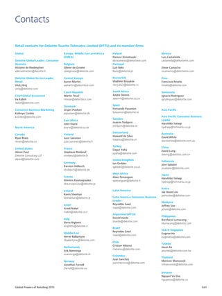 Global Powers of Retailing 2015 G41
Contacts
Retail contacts for Deloitte Touche Tohmatsu Limited (DTTL) and its member firms
Global
Deloitte Global Leader, Consumer
Business
Antoine de Riedmatten
aderiedmatten@deloitte.fr
Deloitte Global Sector Leader,
Retail
Vicky Eng
veng@deloitte.com
Chief Global Economist
Ira Kalish
ikalish@deloitte.com
Consumer Business Marketing
Kathryn Cordes
kcordes@deloitte.com
North America
Canada
Ryan Brain
rbrain@deloitte.ca
United States
Alison Paul
Deloitte Consulting LLP
alpaul@deloitte.com
Europe, Middle East and Africa
(EMEA)
Belgium
Olivier de Groote
oldegroote@deloitte.com
Central Europe
Aaron Martin
aamartin@deloittece.com
Czech Republic
Martin Tesař
mtesar@deloittece.com
Denmark
Jesper Povlsen
jepovlsen@deloitte.dk
East Africa
John Kiarie
jkiarie@deloitte.co.ke
Finland
Jussi Sairanen
jussi.sairanen@deloitte.fi
France
Stephane Rimbeuf
srimbeuf@deloitte.fr
Germany
Karsten Hollasch
khollasch@deloitte.de
Greece
Dimitris Koutsopoulos
dkoutsopoulos@deloitte.gr
Ireland
Kevin Sheehan
kesheehan@deloitte.ie
Israel
Israel Nakel
inakel@deloitte.co.il
Italy
Dario Righetti
drighetti@deloitte.it
Middle East
Herve Ballantyne
hballantyne@deloitte.com
Netherlands
Erik Nanninga
enanninga@deloitte.nl
Norway
Jonathan Farnell
jfarnell@deloitte.no
Poland
Dariusz Kraszewski
dkraszewski@deloittece.com
Portugal
Luís Belo
lbelo@deloitte.pt
Russia/CIS
Vladimir Biryukov
vbiryukov@deloitte.ru
South Africa
Andre Dennis
adennis@deloitte.co.za
Spain
Fernando Pasamon
fpasamon@deloitte.es
Sweden
Joakim Torbjorn
jtorbjorn@deloitte.se
Switzerland
Howard da Silva
hdasilva@deloitte.ch
Turkey
Ozgur Yalta
oyalta@deloitte.com
United Kingdom
Ian Geddes
igeddes@deloitte.co.uk
West Africa
Alain Penanguer
apenanguer@deloitte.fr
Latin America
Latin America Consumer Business
Leader
Reynaldo Saad
rsaad@deloitte.com
Argentina/LATCO
Daniel Varde
dvarde@deloitte.com
Brazil
Reynaldo Saad
rsaad@deloitte.com
Chile
Cristian Alvarez
cralvarez@deloitte.com
Colombia
Juan Sanchez
jsancheznino@deloitte.com
Mexico
Luis Castañeda
castaneda@deloittemx.com
Omar Camacho
ocamacho@deloittemx.com
Peru
Francisco Revelo
frevelo@deloitte.com
Venezuela
Ignacio Rodriguez
igrodriguez@deloitte.com
Asia Pacific
Asia Pacific Consumer Business
Leader
Haruhiko Yahagi
hyahagi@tohmatsu.co.jp
Australia
David White
davidwhite@deloitte.com.au
China
David Lung
dalung@deloitte.com.cn
Indonesia
Jose Sabater
josabater@deloitte.com
Japan
Haruhiko Yahagi
hyahagi@tohmatsu.co.jp
Korea
Jae Hoon Lee
jaehoolee@deloitte.com
Malaysia
Jeffrey Soo
jefsoo@deloitte.com
Philippines
Bonifacio Lumacang
blumacang@deloitte.com
SEA  Singapore
Eugene Ho
eugeneho@deloitte.com
Taiwan
Jason Ke
jasonke@deloitte.com.tw
Thailand
Manoon Manusook
mmanusook@deloitte.com
Vietnam
Nguyen Vu Duc
nguyenvu@deloitte.co
 