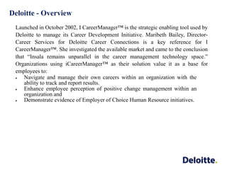 Deloitte - Overview
Launched in October 2002, I CareerManager™ is the strategic enabling tool used by
Deloitte to manage its Career Development Initiative. Maribeth Bailey, Director-
Career Services for Deloitte Career Connections is a key reference for I
CareerManager™. She investigated the available market and came to the conclusion
that “Insala remains unparallel in the career management technology space.”
Organizations using iCareerManager™ as their solution value it as a base for
employees to:
 Navigate and manage their own careers within an organization with the
ability to track and report results.
 Enhance employee perception of positive change management within an
organization and
 Demonstrate evidence of Employer of Choice Human Resource initiatives.
 