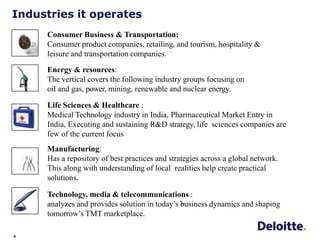 Industries it operates
4
Consumer Business & Transportation:
Consumer product companies, retailing, and tourism, hospitality &
leisure and transportation companies.
Energy & resources:
The vertical covers the following industry groups focusing on
oil and gas, power, mining, renewable and nuclear energy.
Life Sciences & Healthcare :
Medical Technology industry in India, Pharmaceutical Market Entry in
India, Executing and sustaining R&D strategy, life sciences companies are
few of the current focus
Manufacturing:
Has a repository of best practices and strategies across a global network.
This along with understanding of local realities help create practical
solutions.
Technology, media & telecommunications :
analyzes and provides solution in today’s business dynamics and shaping
tomorrow’s TMT marketplace.
 
