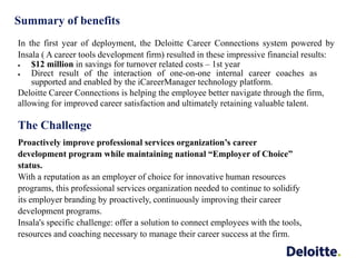 Summary of benefits
In the first year of deployment, the Deloitte Career Connections system powered by
Insala ( A career tools development firm) resulted in these impressive financial results:
 $12 million in savings for turnover related costs – 1st year
 Direct result of the interaction of one-on-one internal career coaches as
supported and enabled by the iCareerManager technology platform.
Deloitte Career Connections is helping the employee better navigate through the firm,
allowing for improved career satisfaction and ultimately retaining valuable talent.
The Challenge
Proactively improve professional services organization’s career
development program while maintaining national “Employer of Choice”
status.
With a reputation as an employer of choice for innovative human resources
programs, this professional services organization needed to continue to solidify
its employer branding by proactively, continuously improving their career
development programs.
Insala's specific challenge: offer a solution to connect employees with the tools,
resources and coaching necessary to manage their career success at the firm.
 