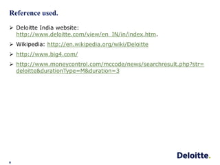 Reference used.
8
 Deloitte India website:
http://www.deloitte.com/view/en_IN/in/index.htm.
 Wikipedia: http://en.wikipedia.org/wiki/Deloitte
 http://www.big4.com/
 http://www.moneycontrol.com/mccode/news/searchresult.php?str=
deloitte&durationType=M&duration=3
 