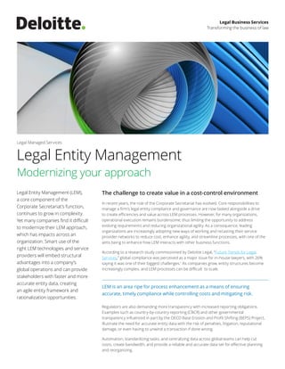 Legal Entity Management (LEM),
a core component of the
Corporate Secretariat’s function,
continues to grow in complexity.
Yet many companies find it difficult
to modernize their LEM approach,
which has impacts across an
organization. Smart use of the
right LEM technologies and service
providers will embed structural
advantages into a company’s
global operations and can provide
stakeholders with faster and more
accurate entity data, creating
an agile entity framework and
rationalization opportunities.
The challenge to create value in a cost-control environment
In recent years, the role of the Corporate Secretariat has evolved. Core responsibilities to
manage a firm’s legal entity compliance and governance are now tasked alongside a drive
to create efficiencies and value across LEM processes. However, for many organizations,
operational execution remains burdensome, thus limiting the opportunity to address
evolving requirements and reducing organizational agility. As a consequence, leading
organizations are increasingly adopting new ways of working and recasting their service
provider networks to reduce cost, enhance agility, and streamline processes, with one of the
aims being to enhance how LEM interacts with other business functions.
According to a research study commissioned by Deloitte Legal, “Future Trends for Legal
Services,” global compliance was perceived as a major issue for in-house lawyers, with 26%
saying it was one of their biggest challenges.1
As companies grow, entity structures become
increasingly complex, and LEM processes can be difficult to scale.
Regulators are also demanding more transparency with increased reporting obligations.
Examples such as country-by-country reporting (CBCR) and other governmental
transparency influenced in part by the OECD Base Erosion and Profit Shifting (BEPS) Project,
illustrate the need for accurate entity data with the risk of penalties, litigation, reputational
damage, or even having to unwind a transaction if done wrong.
Automation, standardizing tasks, and centralizing data across global teams can help cut
costs, create bandwidth, and provide a reliable and accurate data set for effective planning
and reorganizing.
Modernizing your approach
Legal Business Services
Transforming the business of law
Legal Entity Management
Legal Managed Services
LEM is an area ripe for process enhancement as a means of ensuring
accurate, timely compliance while controlling costs and mitigating risk.
 