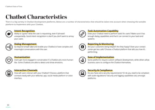 Chatbots Point of View
18
Chatbot Characteristics
There is a big variety in Chatbot development platforms. Below are a number of characteristics that should be taken into account when choosing the suitable
platform to implement with your Chatbot.
Intent Recognition
Ability to “guess” what the user is requesting, even if phrased
unexpectedly. Good intent recognition is vital if you don’t want to annoy
your users.
Dialog Management
Go beyond simple Q&A and enable your Chatbot to have complex and
meaningful conversations with the user.
Humanization
Users get more engaged in conversation if a Chatbot acts more human-
like. Some Chatbots are able to detect and show emotions.
Interaction Channels
How will users interact with your Chatbot? Choose a platform that
connects easily with your webchat, app, social media platform or voice
interface.
Task Automation Capability
Does your Chatbot need to perform tasks for users? Make sure it has
enough dialog capabilities and that it can connect to your back-end
systems
Reporting & Monitoring
Are your customers being helped? Are they happy? Does your contact
center get less calls? Choose a Chatbot platform that tells you how it’s
performing.
Ease of Implementation
Some platforms require custom software development, while others allow
business users to configure the Chatbot themselves.
Security & Compliance
Do you have extra security requirements? Or do you need to be compliant
with audit regulations? Security and logging capabilities vary amongst
platforms.
 