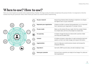 Chatbots Point of View
21
When to use? How to use?
There are a lot of aspects to consider when implementing a Chatbot. The large variety of vendors complicates this process further. It is important to find the
Chatbot that fits your particular needs, which means you need to do research before implementing.
Do your research	
Researching Chatbots before deciding to implement one will give
the highest return on your investment
Represent your organization	
Chatbots are often a customer facing application, so it is important
that it represents your organization in a proper manner.
Fit your needs	
Make sure the solution fits your needs. Don’t let a simple Chatbot
do complex tasks, don’t let a Virtual Agent do simple tasks.
It’s a journey	
A Chatbot changes the way you interact with customers. Make
sure they see the added value.
Connect 
A Chatbot increases in value when it is well connected to back-end
systems, so that it can make changes and request information.
Augmentation	
Use it to make your current services smarter and increase the
employee efficiency.
Easy does it Start with a MVP to prove value, and add complexity in steps.
Know your customer	
Find out if your customers are ready for the change. If so, what are
their expectations?
 