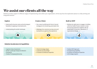 Chatbots Point of View
23
We assist our clients all the way
Deloitte provides support in different stages of implementing a bot within your organization: all the way from the exploration phase to a fully working and
integrated solution.
Explore
•	
Exploring the business value and technological
feasibility of applying Conversational AI.
•	
Understanding the vendor landscape.
Deloitte Accelerators  Capabilities
Create a Vision
•	
Set a vision by defining the future channel
strategy  mix introducing automated chat
•	
(Re)design the customer journey across all
touchpoints to optimize the experience
Build an MVP
•	
Mobilize the right team to engage in building
a Minimal Viable Product solution to start
the learning experience together with all
stakeholders (customers, operations, IT,
organizational design, ...)
•	
Cognitive Value Assessment
•	
Vendor Landscape Analysis  Selection
Framework
•	
Chatbot Prototyping Bootcamp
• Channel strategy design
• Customer journey design
• AI solution architecture expertise
• Chatbot MVP Approach
• AI Engineering Capability
• AI Solution Architecture Expertise
• UX/UI design experts
 