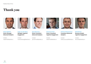 Chatbots Point of View
24
Naser Bakhshi
Senior Manager
Advanced Analytics
Contact
nbakhshi@deloitte.nl
Hugo van den Berg
Manager Cognitive
Engagement
Contact
huvandenberg@deloitte.nl
Sjors Broersen
Senior Consultant
Advanced Analytics
Contact
sjbroersen@deloitte.nl
Dennis de Vries
Senior Consultant
Cognitive Engagement
Contact
dedevries@deloitte.nl
Hicham El Bouazzaoui
Consultant Advanced
Analytics
Contact
helbouazzaoui@deloitte.nl
Bob Michels
Business Analyst
Cognitive Engagement
Contact
bmichels@deloitte.nl
Thank you
 