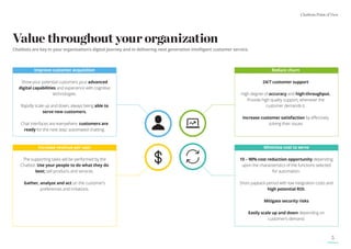 Chatbots Point of View
5
Value throughout your organization
Chatbots are key in your organization’s digital journey and in delivering next generation intelligent customer service.
Improve customer acquisition
Show your potential customers your advanced
digital capabilities and experience with cognitive
technologies.
Rapidly scale up and down, always being able to
serve new customers.
Chat interfaces are everywhere. customers are
ready for the next step: automated chatting.
Reduce churn
24/7 customer support
High degree of accuracy and high-throughput.
Provide high quality support, whenever the
customer demands it.
Increase customer satisfaction by effectively
solving their issues
Increase revenue per user
The supporting tasks will be performed by the
Chatbot. Use your people to do what they do
best; sell products and services.
Gather, analyze and act on the customer’s
preferences and irritations.
Minimize cost to serve
15 – 90% cost reduction opportunity depending
upon the characteristics of the functions selected
for automation.
Short payback period with low integration costs and
high potential ROI.
Mitigate security risks
Easily scale up and down depending on
customer’s demand.
 