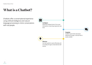 Chatbots Point of View
6
Intelligent
Advanced software learns from past
interactions, improving responses over
time
What is a Chatbot?
Chatbots offer a conversational experience
using artificial intelligence and natural
language processing to mimic conversations
with real people.
Engaging
Enables human-like interaction
delivered through a channel that is
easily scalable
Effective
Let users perform tasks efficiently and
accurately through conversational self-
service
 